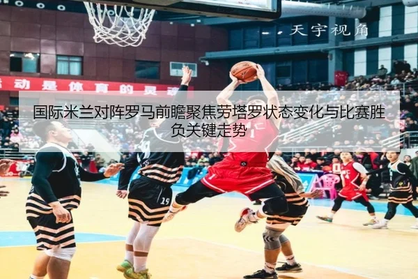国际米兰对阵罗马前瞻聚焦劳塔罗状态变化与比赛胜负关键走势