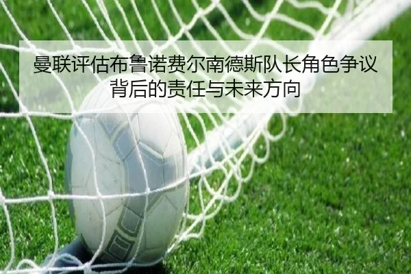 曼联评估布鲁诺费尔南德斯队长角色争议背后的责任与未来方向