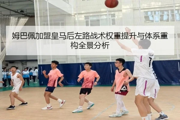 姆巴佩加盟皇马后左路战术权重提升与体系重构全景分析