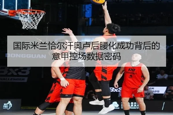 国际米兰恰尔汗奥卢后腰化成功背后的意甲控场数据密码
